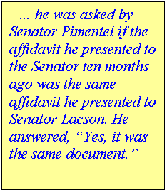 Text Box:     he was asked by Senator Pimentel if the affidavit he presented to the Senator ten months ago was the same affidavit he presented to Senator Lacson. He answered, Yes, it was the same document.